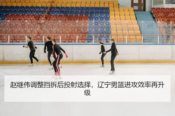 赵继伟调整挡拆后投射选择，辽宁男篮进攻效率再升级
